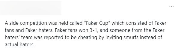 "Một trận đấu đã được tổ chức được gọi "Faker Cup" giữa fan Faker và anti-fan của anh ấy. Fan Faker thắng 3-1 và có ai đó từ đội anti-fan bị báo cáo là gian lận bằng cách mời "smurf" vào thi đấu thay vì một anti-fan thực sự"