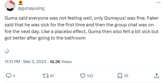 "Guma (Gumayusi) nói rằng mọi người cảm thấy không khỏe, chỉ có mỗi Guma là ổn. Faker nói anh ấy cảm thấy bệnh mệt và sau đó là group chat trở nên hỗn loạn. Như kiểu hiệu ứng giả dược, Guma sau đó cũng cảm thấy hơi mệt nhưng đã ổn lại sau khi tắm rửa"