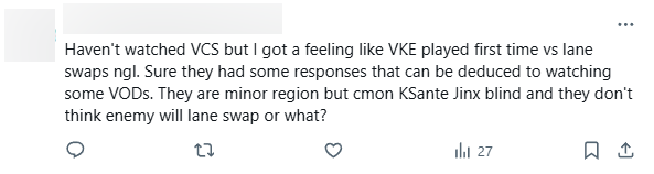 "Không xem VCS đã lâu nhưng cảm thấy VKE lần đầu tiên thấy kiểu đảo đường như thế này. Khá chắc rằng họ đã bối rối và không tìm ra cách khắc chế. Họ là khu vực nhỏ nhưng khi thấy đối thủ chọn K'Sante hay Jinx thì họ không nghĩ đối phương sẽ đảo đường hay sao?"