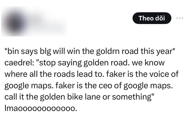 "Bin nói BLG sẽ thắng Golden Road năm nay". Và Caedrel nói: "Ngừng nói Golden Road ngay. Chúng ta đều biết mọi còn đường sẽ dẫn đến đâu. Faker là tiếng nói của Google Maps. Faker là CEO của Google Maps. Nói Golden Road của giải đua xe đạp hay gì đó đi"